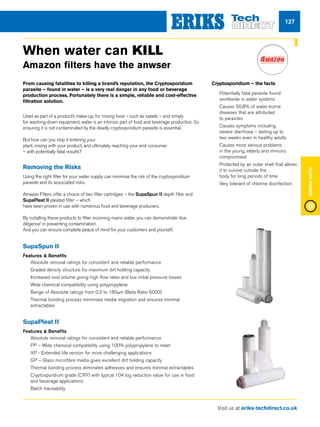 Visit us at eriks-techdirect.co.uk
FluidPower
127
From causing fatalities to killing a brand’s reputation, the Cryptosporidium
parasite – found in water – is a very real danger in any food or beverage
production process. Fortunately there is a simple, reliable and cost-effective
filtration solution.
Used as part of a product’s make-up, for rinsing food – such as salads – and simply
for washing-down equipment, water is an intrinsic part of food and beverage production. So
ensuring it is not contaminated by the deadly cryptosporidium parasite is essential.
But how can you stop it entering your
plant, mixing with your product, and ultimately reaching your end consumer
– with potentially fatal results?
Removing the Risks
Using the right filter for your water supply can minimise the risk of the cryptosporidium
parasite and its associated risks.
Amazon Filters offer a choice of two filter cartridges – the SupaSpun II depth filter and
SupaPleat II pleated filter – which
have been proven in use with numerous food and beverage producers.
By installing these products to filter incoming mains water, you can demonstrate ‘due
diligence’ in preventing contamination.
And you can ensure complete peace of mind for your customers and yourself.
Cryptosporidium – the facts
nn Potentially fatal parasite found
worldwide in water systems
nn Causes 50.8% of water-borne
diseases that are attributed
to parasites
nn Causes symptoms including
severe diarrhoea – lasting up to
two weeks even in healthy adults
nn Causes more serious problems
in the young, elderly and immuno
compromised
nn 	Protected by an outer shell that allows
it to survive outside the
body for long periods of time
nn 	Very tolerant of chlorine disinfection
When water can KILL
Amazon filters have the anwser
SupaSpun II
Features  Benefits
nn Absolute removal ratings for consistent and reliable performance
nn Graded density structure for maximum dirt holding capacity
nn Increased void volume giving high flow rates and low initial pressure losses
nn Wide chemical compatibility using polypropylene
nn Range of Absolute ratings from 0.3 to 180μm (Beta Ratio 5000)
nn Thermal bonding process minimises media migration and ensures minimal
extractables
SupaPleat II
Features  Benefits
nn Absolute removal ratings for consistent and reliable performance
nn PP – Wide chemical compatibility using 100% polypropylene to meet
nn XP - Extended life version for more challenging applications
nn GP – Glass microfibre media gives excellent dirt holding capacity
nn Thermal bonding process eliminates adhesives and ensures minimal extractables
nn Cryptosporidium grade (CRY) with typical 104 log reduction value for use in food
and beverage applications
nn Batch traceability
 