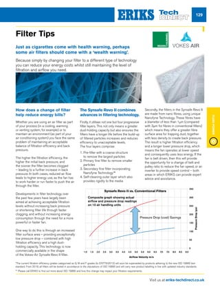 Visit us at eriks-techdirect.co.uk
FluidPower
129
How does a change of filter
help reduce energy bills?
Whether you are using an air filter as part
of your process (in a cooling, warming
or venting system, for example) or to
maintain an environment (as part of your
air conditioning system) you face the same
problem of maintaining an acceptable
balance of filtration efficiency and back
pressure.
The higher the filtration efficiency, the
higher the initial back pressure, and
the sooner the filter becomes clogged
– leading to a further increase in back
pressure. In both cases, reduced air flow
leads to higher energy use, as the fan has
to work harder or run faster to push the air
through the filter.
Developments in filter technology over
the past few years have largely been
aimed at achieving acceptable filtration
levels without increasing back pressure
or shortening filter life through faster
clogging, and without increasing energy
consumption through the need for a more
powerful or faster fan.
One way to do this is through an increased
filter surface area – providing exceptionally
low pressure drop – combined with high
filtration efficiency and a high dust-
holding capacity. This technology is now
commercially available in the shape
of the Vokes-Air Synsafe Revo II filter.
The Synsafe Revo II combines
advances in filtering technology.
Firstly, it utilises not one but four progressive
filter layers. This not only means a greater
dust-holding capacity but also ensures the
filters have a longer life before the build-up
of filtered particles increases and reduces
efficiency to unacceptable levels.
The four layers comprise:
1. Pre-filter with a coarse structure
to remove the largest particles
2. Primary fine filter to remove smaller
particles
3. Secondary fine filter incorporating
Nanofyne Technology™
4. Self-cleaning outer layer which also
provides rigidity to the media
Secondly, the filters in the Synsafe Revo II
are made from nano fibres, using unique
Nanofyne Technology. These fibres have
a diameter of less than 1μm (compared
with 3μm for fibres in conventional filters)
which means they offer a greater fibre
surface area for trapping dust, together
with less density to create back pressure.
The result is higher filtration efficiency
and a longer lower pressure drop, which
means the fan operates at lower speed
and consequently uses less energy. If the
fan is belt driven, then this will provide
the opportunity for a change of belt and
pulley ratio to reduce the fan speed, or an
inverter to provide speed control – both
areas in which ERIKS can provide expert
advice and assistance.
Synsafe Revo II vs. Conventional Filters
Airflow Velocity m/s
1.0 1.5 2.0 2.5 3.0 3.5 4.0 4.5 5.0 5.5 6.0 6.5 7.0 7.5 8.0 8.5 9.0
0
50
100
150
200
250
300
350
PressureDrop(pa)
Composite graph showing actual
airflow and pressure drop readings
on 10 air handling units
Pressure Drop (cost) Savings
Filter Tips
Just as cigarettes come with health warning, perhaps
some air filters should come with a ‘wealth warning’.
Because simply by changing your filter to a different type of technology
you can reduce your energy costs whilst still maintaining the level of
filtration and airflow you need.
*The current filtration efficiency grades categorised as G, M and F grades (to EN779:2012) will soon be superseded by products adhering to the new ISO 16890 test
standard. From 2018, all filters will be tested in accordance to the stipulations of ISO 16890 and will carry new product labelling in line with updated industry standards.
** Please call ERIKS to find out more about ISO 16890 and how this change may impact your filtration requirements.
 