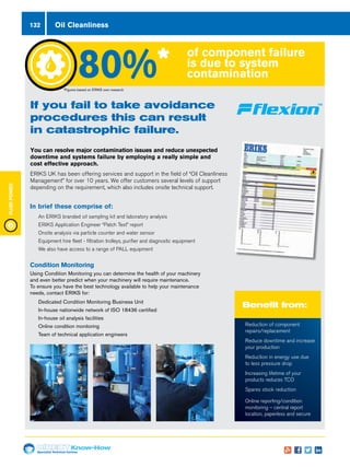 Specialist Technical Centres
Know-How
FluidPower
132
Condition Monitoring
Using Condition Monitoring you can determine the health of your machinery
and even better predict when your machinery will require maintenance.
To ensure you have the best technology available to help your maintenance
needs, contact ERIKS for:
nn Dedicated Condition Monitoring Business Unit
nn In-house nationwide network of ISO 18436 certified
nn In-house oil analysis facilities
nn Online condition monitoring
nn Team of technical application engineers
In brief these comprise of:
nn An ERIKS branded oil sampling kit and laboratory analysis
nn ERIKS Application Engineer “Patch Test” report
nn Onsite analysis via particle counter and water sensor
nn Equipment hire fleet - filtration trolleys, purifier and diagnostic equipment
nn We also have access to a range of PALL equipment
132 Oil Cleanliness
*Figures based on ERIKS own research
If you fail to take avoidance
procedures this can result
in catastrophic failure.
You can resolve major contamination issues and reduce unexpected
downtime and systems failure by employing a really simple and
cost effective approach.
ERIKS UK has been offering services and support in the field of “Oil Cleanliness
Management” for over 10 years. We offer customers several levels of support
depending on the requirement, which also includes onsite technical support.
Benefit from:
of component failure
is due to system
contamination80%*
n	 Reduction of component
repairs/replacement
n	 Reduce downtime and increase
your production
n	 Reduction in energy use due
to less pressure drop
n	 Increasing lifetime of your
products reduces TCO
n	 Spares stock reduction
n	 Online reporting/condition
monitoring – central report
location, paperless and secure
 