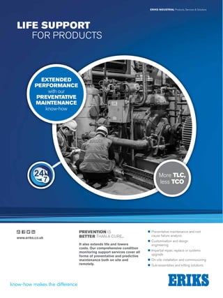 ERIKS INDUSTRIAL Products, Services  Solutions
LIFE SUPPORT
	 FOR PRODUCTS
„„ Preventative maintenance and root
	 cause failure analysis
„„ Customisation and design
	engineering
„„ Impartial repair, replace or systems
	upgrade
„„ On-site installation and commissioning
„„ Sub-assemblies and kitting solutions
PREVENTION IS
BETTER THAN A CURE...
It also extends life and lowers
costs. Our comprehensive condition
monitoring support services cover all
forms of preventative and predictive
maintenance both on site and
remotely.
EXTENDED
PERFORMANCE
with our
PREVENTATIVE
MAINTENANCE
know-how
More TLC,
less TCO
www.eriks.co.uk
 