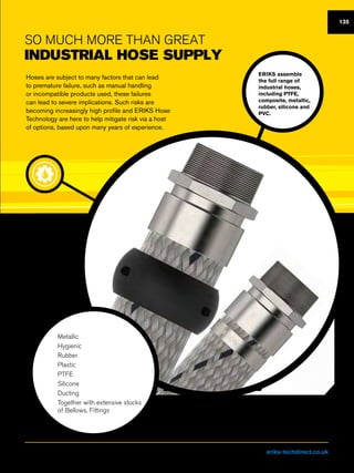 So much more than great
industrial hose supply
Hoses are subject to many factors that can lead
to premature failure, such as manual handling
or incompatible products used, these failures
can lead to severe implications. Such risks are
becoming increasingly high profile and ERIKS Hose
Technology are here to help mitigate risk via a host
of options, based upon many years of experience.
ERIKS assemble
the full range of
industrial hoses,
including PTFE,
composite, metallic,
rubber, silicone and
PVC.
nn Metallic
nn Hygienic
nn Rubber
nn Plastic
nn PTFE
nn Silicone
nn Ducting
nn Together with extensive stocks
of Bellows, Fittings
135
Visit us at eriks-techdirect.co.uk
 