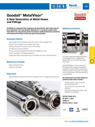 Visit us at eriks-techdirect.co.uk
FluidPower
139
Goodall®
MetalVisor®
A New Generation of Metal Hoses
and Fittings
At ERIKS we understand the importance of selecting the right metal hose for
your application. The new Goodall®
MetalVisor®
is a superior quality metal
hose which not only prevents leaks but reduces costly maintenance downtime
and improves the safety of both your plant and operators.
Extended Lifetime
nn High quality and thick stainless steel strip used for the corrugated tube
nn Extreme high coverage of the stainless steel braid
nn Welding procedures avoiding corrosion at the welds
nn No leaks and no loss of product
nn Fitting assortment designed for the Goodall®
MetalVisor®
hose
nn Special assembly and welding procedures
nn Single pass weld to avoid gaps and burrs between the hose end and the fitting
Mechanical strength
nn High working pressures
nn High braid coverage
Ergonomic
nn More flexibility and ease of use due to the design of the corrugated hose and braid
Welding procedures
Innovative single pass welding procedures
of the fittings on the corrugated hose
decrease the risk of corrosion and leaks
enormously
Goodall®
MetalVisor®
hoses stand up to
the toughest jobs, outlasting competitive
products for a lower lifetime cost and each
welded procedure and operator are subject
to strict certifications, which are renewed on
an annual basis.
All metal hoses have been subject to
extensive tests which include:
nn Surface cracks in weld using dye-
penetrant examination
nn Vacuum testing using helium leak
detection
nn Complete traceability of all parts with
original mill certification
EN ISO 10380: 2012
BS 6501-1: 2004
ASME IX
EN ISO 15614-1: 2004
 