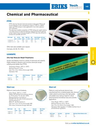 Visit us at eriks-techdirect.co.uk
FluidPower
145
Chemical and Pharmaceutical
PTFE
nn PTFE tube has the best chemical resistance (alongside PFA) of all
known polymers. It has a temperature range of -70°C to +265°C
opens up PTFE tubing to many applications most other polymers
can’t withstand.
nn The electrical insulation properties of PTFE tubing are superb making
it an ideal choice for electrical sleeving. Chemical dosing  metering
pumps require long continuous lengths of PTFE tube, very difficult to
produce but possible with EHT.
UHMWPE
Ultra High Molecular Weight Polyethylene
Suction and Delivery hose for a variety of chemicals and solvents.
Highly resistant to abrasion and corrosive chemicals except
oxidizing acids (better than PTFE).
nn Temperature Range: -20°C to +65°C
nn Working Pressure: 10 bar
nn Size: From 19 to 102mm (Coil Length 40M)
nn Standards: FDA
Steri-vac
Platinum cured suction  delivery
nn Temp. Range: -60°C to +170°C
Please note that the burst pressure reduces
by 1% for every 1°C rise over 100°C.
nn Working Pressure: According to
EN ISO 7751 the ratio of burst pressure to
working pressure is:
Water 3:1, all other liquids 4:1
nn Size: From 12 to 101mm (Coil Length 4M)
nn Ohm Hose: Conductive through steel helix
Steri-sil
Platinum cured reinforced silicone hose,
manufactured from a medical grade clear silicone
rubber polymer producing a very high grade,
soft pliable hose making it ideal for critical
pharmaceutical, biomedical, food, and cosmetic
applications.
nn Temp. Range: -60°C to +180°C
nn Working Pressure: 2.3 to 140 psi
nn Size: From 3 to 32mm (Coil Length 10M)
nn Standards: FDA regulation 177.2600, Certified free of
animal-derived ingredients
EHT Code	 ID	 ID Tol.	 Wall	 Wall Tol.	 OD	 Bend Radius	 BP (bar)	
			 (mm)	 +/-(mm)	 (mm)	 +/- (mm)	 (mm)	 (mm) 20°C 	 (mm) 20°C
1219M-03-2	2	 0.1	 0.50	 0.10	 3.00	 13	 61
1219M-15-12	12	 0.30	 1.50	 0.20	 15.0	 122	 31
Other tube sizes available upon request.
Coil sizes; 24, 50, 75, 100m
EHT Code	 ID	 Wall Thickness	 Vacuum 	 Min. Bend
		 (mm)	 (mm) 	 %	 Radius	
1025-19	19	 6.5	 88	 135
1025-102	102	 6.5	 88	 800
EHT Code	 ID	 ID	 Wall	 Vacuum	 Min. Bend
	 (inch)	 (mm)	 Thickness (mm)	 (IN/HG)	 Radius
1008V-012	½”	 12.7	 4.9	 29”	 35
1008V-101	4”	 101.6	 8.0	 26”	 360 EHT Code	 ID (mm)	 OD (mm)	 Minimum Bend Radius (mm)
1008-03	3.0	 10	 30
1008-32	31.75	 40	 160
 