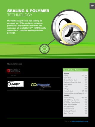 sealing  polymer
Technology
Quick reference
Our Technology Centre has sealing all
wrapped up. With products, materials,
processes, application know-how and
resources all available 24/7 - ERIKS really
does offer a complete sealing solution
package.
147
Sealing
O-rings	150-153
Clamp Seals	 151
Bonded Washer Seals	 154
Elastomeric Rotary Lip Seals	 155
Shaft Sleeves	 155
Circlips	156
V-Rings	156
Hydraulic Seals	 157-159
Component Mechanical Seals	160-161
Gaskets
Gasket Sheeting	 162-163
Soft Cut Flange Gaskets	 164
EPDM Cut Flange Gaskets	 165
Spiral Wound Gaskets	 166
Ring Type Joints	 167
Graphite Gaskets	 168
Elastograph Gaskets	 168
Gland Packings	 169
Quick Product Reference
162-168 168-169
150-161
Visit us at eriks-techdirect.co.uk
 