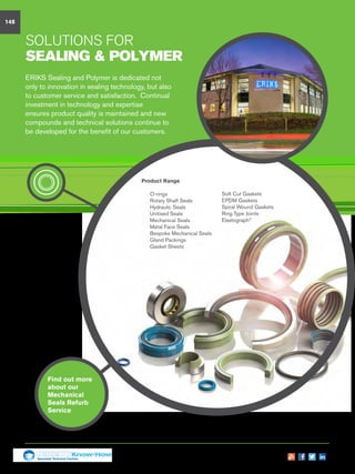 Seals
solutions for
Sealing  Polymer
Find out more
about our
Mechanical
Seals Refurb
Service
Product Range
n	 O-rings
n	 Rotary Shaft Seals
n	 Hydraulic Seals
n	 Unitised Seals
n	 Mechanical Seals
n	 Metal Face Seals
n	 Bespoke Mechanical Seals
n	 Gland Packings
n	 Gasket Sheets
ERIKS Sealing and Polymer is dedicated not
only to innovation in sealing technology, but also
to customer service and satisfaction. Continual
investment in technology and expertise
ensures product quality is maintained and new
compounds and technical solutions continue to
be developed for the benefit of our customers.
148
n	 Soft Cut Gaskets
n	 EPDM Gaskets
n	 Spiral Wound Gaskets
n	 Ring Type Joints
n 	 Elastograph®
Specialist Technical Centres
Know-How
 