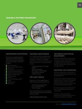 INDUSTRIES SUPPORTED
Our team of specialist application
engineers are on hand to support
customers with technical know-how
across a wide range of industries
including:
„„ Chemical Process
„„ Agriculture and Earth Moving
„„ Oil and Gas
„„ Automotive and Transportation
„„ Heavy Industrial Application
„„ Utilities and Power Generation
„„ Defence and Aerospace
„„ Pharmaceutical
„„ Offshore
„„ Food and Beverage Industry
„„ HVAC
„„ OEM Industry
„„ Many more…
SEALING  POLYMER TECHNOLOGY
DESIGN ASSISTANCE
Our in-depth technical knowledge means
we can specify the optimal seal for your
application – whether it’s a standard
product from our premium manufacturers or
a bespoke solution, our design capabilities
include:
n	 Impartial application and design
support
n	 Industry specialists
n	 3D Computer Aided Design
n	 Finite Element Analysis
n	 Validation testing
ON-LINE TOOLS
Discover our on-line design tools at
http://oring-groove-wizard.eriks.co.uk
n	 Chemical Compatibility Chart
n	 Look-up Standard Sizes
n	 Groove Designer
Visit our Seal Shop to buy many standard
items and take advantage of the additional
services we offer.
https://sealshop.eriks.co.uk/
TAILORED LOGISTICAL
SOLUTIONS
Whether you’re looking for O-rings, rotary
shaft seals, hydraulic or mechanical seals,
our extensive branch network offers
unbeatable service and a range of delivery
solutions including direct supply through to
managed inventory.
KEEPING YOU WORKING
As a market leader we carry phenomenal
stock levels supported by an extensive, high
quality supply chain.
Our generous stocks are available 24 hours
a day allowing you to deal with unexpected
operational issues. Our in-house CNC
facilities are able to machine seals to-order
to help resolve breakdown situations.
Our technical experts are available to help
you in the event of premature failure or
obsolescence.
All of this is backed up by highly
professional and reactive supply chains all
focused upon keeping you working.
149
Visit us at eriks-techdirect.co.uk
 