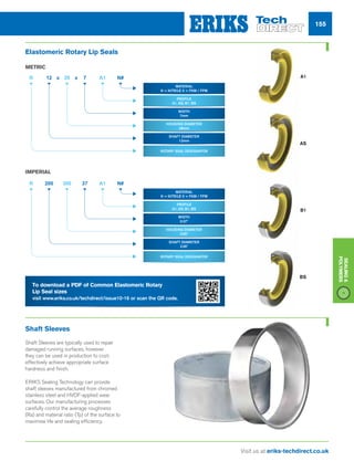 155
Visit us at eriks-techdirect.co.uk
Sealing
Polymers
Shaft Sleeves
Shaft Sleeves are typically used to repair
damaged running surfaces, however
they can be used in production to cost-
effectively achieve appropriate surface
hardness and finish.
ERIKS Sealing Technology can provide
shaft sleeves manufactured from chromed
stainless steel and HVOF-applied wear
surfaces. Our manufacturing processes
carefully control the average roughness
(Ra) and material ratio (Tp) of the surface to
maximise life and sealing efficiency.
METRIC
IMPERIAL
A1
AS
B1
BS
12
200
R
R
x x28
300
7
37
A1
A1
N#
N#
material
n = Nitrile v = fkm / fpm
material
n = Nitrile v = fkm / fpm
profile
a1, AS, B1, BS
profile
a1, AS, B1, BS
Width
7mm
Width
0.37
housing diameter
28mm
housing diameter
3.00
rotary seal designator
rotary seal designator
shaft diameter
12mm
shaft diameter
2.00
To download a PDF of Common Elastomeric Rotary
Lip Seal sizes
visit www.eriks.co.uk/techdirect/issue10-16 or scan the QR code.
Elastomeric Rotary Lip Seals
 
