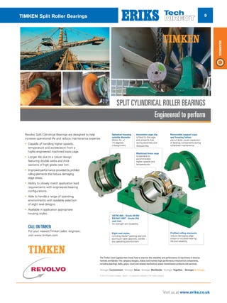 9
Visit us at www.eriks.co.uk
Bearings
TIMKEN Split Roller Bearings
Removable support caps
and housing halves
permit quick visual inspection
of bearing components during
scheduled maintenance.
Innovative cage clip
is fixed to the cage
and prevents loss
during assembly and
disassembly.
Machined brass cage
is standard to
accommodate
higher speeds and
temperatures.
Profiled rolling elements
reduce damaging edge
stress to increase bearing
life and reliability.
Eight seal styles,
including Kevlar®
packing seal and
aluminum triple labyrinth, handle
any operating environment.
ASTM 48A - Grade 40/BS
EN1561:1997 - Grade 250
cast iron
for strength and durability.
Spherical housing
outside diameter
allows for +/-
1.5 degrees
misalignment.
Engineered to perform
SPLIT CYLINDRICAL ROLLER BEARINGS
Revolvo Split Cylindrical Bearings are designed to help
increase operational life and reduce maintenance expense.
• Capable of handling higher speeds,
temperature and acceleration from a
highly engineered machined brass cage.
• Longer life due to a robust design
featuring double webs and thick
sections of high grade cast iron.
• Improved performance provided by profiled
rolling elements that reduce damaging
edge stress.
• Ability to closely match application load
requirements with engineered bearing
configurations.
• Able to handle a range of operating
environments with available selection
of eight seal designs.
• Available in application appropriate
housing styles.
© 2016 The Timken Company. Timken®
is a registered trademark of The Timken Company.
The Timken team applies their know-how to improve the reliability and performance of machinery in diverse
markets worldwide. The company designs, makes and markets high-performance mechanical components,
including bearings, belts, gears, chain and related mechanical power transmission products and services.
CALL ON TIMKEN
For your nearest Timken sales engineer,
visit www.timken.com
 