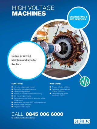 170
Specialist Technical Centres
Know-How
Sealing
Polymers
CALL: 0845 006 6000
to contact your local workshop
Repair or rewind
Maintain and Monitor
Replace
ENGINEERING 
SITE SERVICES
FUNCTIONS:
n HV motor and generator rewind
n Overhaul of high voltage machines
n Partial discharge analysis
n Removal, re-installation and commissioning
n Site monitoring and testing
n Diamond, concentric hairpin or alternator half bar
coils produced
n Maintenance and repair of HV rotating equipment
n In-house copper rolling mill
n Fully documented repairs
WHY ERIKS:
n Timeous effective solutions
n Facilities to support a broad
range of customers
n Largest electrical service
providers in the UK
HIGH VOLTAGE
MACHINES
 