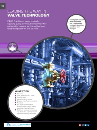 172
WHAT WE DO:
„„ Ball valves
„„ Gate, globe and check valves
„„ Butterfly valves
„„ Valves for marine service
„„ Bespoke manufactured solutions
„„ Actuators
„„ Full range of services from
actuation, modifications, drilling,
painting and special finishes
„„ Testing for pressure, temperature,
non-destructive examination and
PMI material testing all available
LEADING THE WAY IN
VALVE TECHNOLOGY
ERIKS Flow Control has reputation for
supplying quality products, technical know-how
and excellent customer service and has been
relied upon globally for over 25 years.
Strategically placed
UK warehouses
and 3 technology
centres in Leicester,
Aberdeen and
Glasgow
Specialist Technical Centres
Know-How
 
