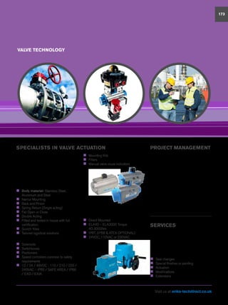 VALVE TECHNOLOGY
173
SPECIALISTS IN VALVE ACTUATION PROJECT MANAGEMENT
ERIKS Flow Control works closely with
major engineering contractors both in
the UK and overseas and has developed
frame agreements with highly respected
companies within the industry.
Our dedicated experienced Projects team
have the required high level of technical
expertise, to manage your specialist
applications from concept to completion.
Products can be modified or manufactured
to suit the project or precise specification.
SERVICES
Customer service is at the heart of all
we do and our technical expertise is
relied upon throughout a wide range of
industries. Our total solution service
means we are able to support our
customers with:
„„ Seal changes
„„ Special finishes or painting
„„ Actuation
„„ Modifications
„„ Extensions
From our in-house actuation centre,
our team of technical experts offer an
unparalleled level of service. Using Econ®
or AMG pneumatic actuators from our
vast stock enables both a fast and cost
effective total solution. Other brands or
types are available and fitted to customers
bespoke specifications.
„„ Body material: Stainless Steel,
Aluminium and Steel
„„ Namur Mounting
„„ Rack and Pinion
„„ Spring Return (Single acting)
„„ Fail Open or Close
„„ Double Acting
„„ Fitted and tested in house with full
certification
„„ Scotch Yoke
„„ Tailored logistical solutions
Range of actuator ancillaries including:
„„ Solenoids
„„ Switchboxes
„„ Positioners
„„ Speed controllers common to safety
requirements
„„ 12 / 24 / 48VDC - 110 / 210 / 220 /
240VAC – IP65 / SAFE AREA / IP66
/ EXD / EXIA
„„ Mounting Kits
„„ Filters
„„ Manual valve visual indicators
Supported by ECON®
Electric
Actuators
„„ Direct Mounted
„„ ELA40 – ELA3000 Torque
40-3000Nm
„„ IP67, (IP68  ATEX OPTIONAL)
„„ 24VDC, 110VAC or 230VAC
Visit us at eriks-techdirect.co.uk
 