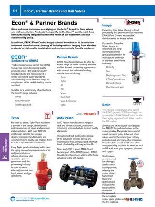 Specialist Technical Centres
Know-How
Flow
Technology
174 Econ®
, Partner Brands and Ball Valves
®
Exclusive to ERIKS
The Econosto Group, part of the ERIKS
Group, has been developing quality
products since 1892 and its ECON®
brand products are manufactured to
strictly controlled quality standards
whilst offering a cost-effective range to
complement other market-leading brands
supplied.
Suitable for a wide variety of applications,
the Econ® range includes:
nn Valves
nn Instrumentation
nn Related products
Econ®
 Partner Brands
More and more customers are relying on the Econ® brand for their valves
and instrumentation. Products that qualify for the Econ® quality mark have
been specifically designed to meet the needs of our customers and our
sustainability policy.
In addition, ERIKS Flow Control supply a broad selection of ‘A’ brands from
renowned manufacturers covering all industry sectors, ranging from standard
products to high quality sustainable and environmentally-friendly products.
Partner Brands
ERIKS Flow Control strives to offer the
widest range of valves currently available
and has formed partnership agreements
with some of the industries leading
manufacturers including:
nn Smith
nn Taylor
nn JC
nn SRi
nn Vinco
nn Stockham
nn Valve Enterprise
nn CMO Smith
The Newdell Company became part of
the ERIKS group in 2010 resulting in the
opportunity fo ERIKS Flow Control to offer
their highly regarded Smith Valve brand to
the UK market.
Smith is one of the oldest valve brands
for API 602 forged steel valves in the
industry today. The products consist of
a wide range of gate, globe and check
valves used in the oil and gas, refinery,
petrochemical and many other industries
throughout the world. Smith also offers
many speciality products for services such
as HF acid, sour gas, cryogenic, chlorine
and oxygen.
Smith valves
are renowned
for offering a
useful colour
coding system,
whereby the
colour of the
handwheel
(gate and
globe valves)
indicates the
body/bonnet
material of
the valve and
the nameplate
colour (gate, globe and check) indicates
the trim material.
Taylor
For over 50 years, Taylor Valve has been
a pioneer in the design, development
and manufacture of valves and precision
instrumentation. With over 100 US
and foreign patents their unique
design, precision manufacturing and
uncompromising quality has enabled them
to build a reputation for excellence.
Every Taylor product is designed to meet
the highly demanding requirements of oil
and gas producers,
refiners, chemical plant
operators , power
generators and the
processing industry
in order to more
effectively control their
liquid, steam and gas
operations.
AMG Pesch
AMG Pesch manufactures a range of
rack and pinion actuators, positioners,
monitoring units and valves to strict quality
standards.
The patented rod-guide piston design
of the actuators ensures drives are
maintenance-free, compact and offer high
levels of reliability and long service life.
Since early 2011, when AMG-Pesch
became part of the ERIKS group, ERIKS
Flow Control have been able to offer these
actuators to the UK market.
Inoxpa
Expanding their Valve offering to food-
processing and pharmaceutical industries
ERIKS Flow Control secured UK
distributorship for Inoxpa Valves.
Founded in Banyoles,
Spain, Inoxpa is a
renowned and long-
standing business
group specialised in the
manufacture and trade
of stainless steel Valves
including:
nn Butterfly
nn Seat
nn Diaphragm and Pinch
nn C-Top Control Units
nn Ball and Check
nn Overflow and Vent
 