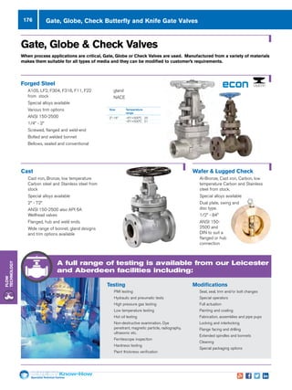 Specialist Technical Centres
Know-How
Flow
Technology
176 Gate, Globe, Check Butterfly and Knife Gate Valves
Size 	 Temperature
	range
2–16 	 –9°/+500°C 	 20
	 –9°/+500°C 	 51
Gate, Globe  Check Valves
When process applications are critical, Gate, Globe or Check Valves are used. Manufactured from a variety of materials
makes them suitable for all types of media and they can be modified to customer’s requirements.
Forged Steel
nn A105, LF2, F304, F316, F11, F22
from stock
nn Special alloys available
nn Various trim options
nn ANSI 150-2500
nn 1/4” - 2”
nn Screwed, flanged and weld-end
nn Bolted and welded bonnet
nn Bellows, sealed and conventional
Cast
nn Cast iron, Bronze, low temperature
Carbon steel and Stainless steel from
stock
nn Special alloys available
nn 2” - 72”
nn ANSI 150-2500 also API 6A
Wellhead valves
nn Flanged, hub and weld ends.
nn Wide range of bonnet, gland designs
and trim options available
gland
nn NACE
Wafer  Lugged Check
nn Al-Bronze, Cast iron, Carbon, low
temperature Carbon and Stainless
steel from stock.
nn Special alloys available
nn Dual plate, swing and
disc type.
nn 1/2” - 84”
nn ANSI 150-
2500 and
DIN to suit a
flanged or hub
connection
Modifications
nn Seat, seal, trim and/or bolt changes
nn Special operators
nn Full actuation
nn Painting and coating
nn Fabrication, assemblies and pipe pups
nn Locking and interlocking
nn Flange facing and drilling
nn Extended spindles and bonnets
nn Cleaning
nn Special packaging options
Testing
nn PMI testing
nn Hydraulic and pneumatic tests
nn High pressure gas testing
nn Low temperature testing
nn Hot oil testing
nn Non-destructive examination. Dye
penetrant, magnetic particle, radiography,
ultrasonic etc.
nn Ferritescope inspection
nn Hardness testing
nn Paint thickness verification
A full range of testing is available from our Leicester
and Aberdeen facilities including:
 
