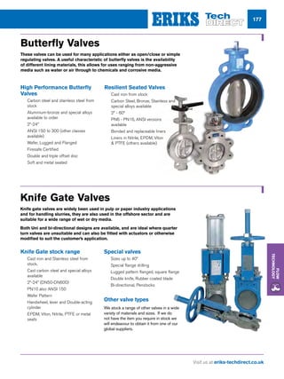 Visit us at eriks-techdirect.co.uk
Flow
Technology
177
Butterfly Valves
These valves can be used for many applications either as open/close or simple
regulating valves. A useful characteristic of butterfly valves is the availability
of different lining materials, this allows for uses ranging from non-aggressive
media such as water or air through to chemicals and corrosive media.
High Performance Butterfly
Valves
nn Carbon steel and stainless steel from
stock
nn Aluminium-bronze and special alloys
available to order
nn 2”-24”
nn ANSI 150 to 300 (other classes
available)
nn Wafer, Lugged and Flanged
nn Firesafe Certified
nn Double and triple offset disc
nn Soft and metal seated
Resilient Seated Valves
nn Cast iron from stock
nn Carbon Steel, Bronze, Stainless and
special alloys available
nn 2” - 60”
nn PN6 - PN16, ANSI versions
available
nn Bonded and replaceable liners
nn Liners in Nitrile, EPDM, Viton
 PTFE (others available)
Knife Gate Valves
Knife gate valves are widely been used in pulp or paper industry applications
and for handling slurries, they are also used in the offshore sector and are
suitable for a wide range of wet or dry media.
Both Uni and bi-directional designs are available, and are ideal where quarter
turn valves are unsuitable and can also be fitted with actuators or otherwise
modified to suit the customer’s application.
Knife Gate stock range
nn Cast iron and Stainless steel from
stock.
nn Cast carbon steel and special alloys
available
nn 2”-24” (DN50-DN600)
nn PN10 also ANSI 150
nn Wafer Pattern
nn Handwheel, lever and Double-acting
cylinder
nn EPDM, Viton, Nitrile, PTFE or metal
seats
Special valves
nn Sizes up to 40”
nn Special flange drilling
nn Lugged pattern flanged, square flange
nn Double knife, Rubber coated blade
nn Bi-directional, Penstocks
Other valve types
We stock a range of other valves in a wide
variety of materials and sizes. If we do
not have the item you require in stock we
will endeavour to obtain it from one of our
global suppliers.
 