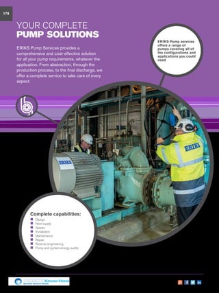 178
YOUR Complete
pump solutions
ERIKS Pump Services provides a
comprehensive and cost-effective solution
for all your pump requirements, whatever the
application. From abstraction, through the
production process, to the final discharge, we
offer a complete service to take care of every
aspect.
ERIKS Pump services
offers a range of
pumps covering all of
the configurations and
applications you could
need
Complete capabilities:
„„ Design
„„ New supply
„„ Spares
„„ Installation
„„ Maintenance
„„ Repair
„„ Reverse engineering
„„ Pump and system energy audits
Specialist Technical Centres
Know-How
 