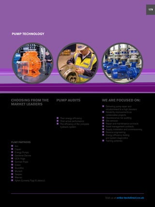 PUMP TECHNOLOGY
179
CHOOSING FROM THE
MARKET LEADERS
A broad range of pump industry
experience enables us to put forward
solutions on the basis of impartiality
and fitness for purpose. We are not
constrained by the limitations or range of
products.
Our focus is clearly aimed at increasing
efficiency, reliability, durability, ease of
maintenance and product support while
reducing operating costs.
PUMP PARTNERS:
„„ Aro
„„ Capari
„„ Energy Pumps
„„ Gardener Denver
„„ GEA Hilge
„„ Gorman Rupp
„„ Graco
„„ Grundfos
„„ Munsch
„„ Seepex
„„ Wanner
„„ Xylem (Lowara, Flygt  Jabsco)
PUMP AUDITS
ERIKS’ pump audits, data logging and
condition monitoring services will reveal
a wide range of information about your
pumps, including:
„„ Their energy efficiency
„„ Their actual performance
„„ The efficiency of the complete
hydraulic system
With these facts and figures to hand,
we can work with you to determine
whether you should continue to support
your existing plant – even through
obsolescence – or carry out replacements.
We will calculate Whole Life Costs and
provide payback analysis, giving you
factual evidence on which you can base
your final decision.
If maintaining existing pumps proves to be
the most cost-effective solution, ERIKS
Pump Services reverse engineering
capabilities mean we can help you to
keep your pumps running even after
parts obsolescence, and can also modify
and up-rate components, for improved
performance and reliability.
WE ARE FOCUSED ON:
„„ Delivering pump repair and
refurbishment to a high standard
„„ Reliability improvements as
collaborative projects
„„ Obsolescence risk auditing
„„ Site services
„„ Repair and maintenance contracts
„„ Asset management contracts
„„ Supply, installation and commissioning
„„ Reverse engineering
„„ Energy efficiency testing
and system diagnostics
„„ Training schemes
We are able to conduct pump
performance and system testing in our
workshops and on site.
Our ATEX accreditation qualifies us to
carry out work on rotating equipment
operating in all hazardous and explosive
environments and we have experience of
operating on COMAH tier 1 sites.
Visit us at eriks-techdirect.co.uk
 