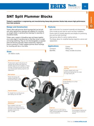 11
Visit us at www.eriks.co.uk
Bearings
SNT Split Plummer Blocks
Features
nn Split construction for convenient assembly and disassembly.
nn Units include pry-tool slots for quick and easy installation.
nn Centre marks to simplify alignment and dimples for positioning
pins and four-bolt mounting.
nn Seal grooves allow for various sealing options.
nn The design allows for simplified bearing inspection, service and
replacement.
Applications
nn Conveyors
nn Ball Millls
Design and Construction
Timken offers split plummer block housings that can be built
with either tapered bore bearings with adapters for mounting
on straight shafts or cylindrical bore bearings for assembly on
shouldered shafts.
Timken uses a system of dowelling caps and bases together
at an early stage of manufacturing, so that they remain a single
unit during machining. They are not interchangeable as separate
parts and become precisely mated components, helping to
ensure a precise fit. Timken supplies plummer block housings
for mounting with two or four bolts.
Split-block housings
Provide proper support with precision-fit
matched cap-and-base with dowel pins.
Simplifies alignment and installation of heavy
housings. Convenient pry-tool slots for easy
cap removal speeds bearing inspection and
replacement.
Timken®
spherical roller
bearings
Increase reliability with a high-
performance bearing that runs cooler
for longer bearing life.
Locating rings
Provide flexibility to fix or float
the bearing.
Optional end caps
Avoid damage to bearing and
housing. Easy to install and
remove.
Cast-iron
Rugged cast-iron is well-suited for
harsh industrial applications. Available
in steel or ductile iron.
Seal options
Protect the bearing with
double-lip, labyrinth, V-ring
and taconite sealing options.
Tapered adapter
For straight bore mounting secure
each bearing onto the shaft.
Standard metric mounting
dimensions
Ease installation with same
dimensions as industry norms for
bolt holes, centre heights and shaft
diameters. Conforms to
ISO 113:1999.
Sizes
nn 20–400mm shafts
nn Casters
nn Rolling mills
nn Heavy movable structures
Timken’s capabilities in engineering and manufacturing heavy-duty plummer blocks help ensure high performance
from their products
 