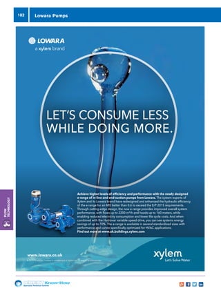 Specialist Technical Centres
Know-How
Flow
Technology
182
LET’S CONSUME LESS
WHILE DOING MORE.
www.lowara.co.uk
© 2015 Xylem Inc. Lowara is a trademark of Xylem Inc. or one of its subsidiaries.
Achieve higher levels of efficiency and performance with the newly designed
e-range of in-line and end-suction pumps from Lowara. The system experts of
Xylem and its Lowara brand have redesigned and enhanced the hydraulic efficiency
of the e-range for an MEI better than 0.6 to exceed the ErP 2015 requirements.
Through cutting-edge design, the new e-range provides improved overall system
performance, with flows up to 2200 m³/h and heads up to 160 meters, while
enabling reduced electricity consumption and lower life cycle costs. And when
combined with the Hydrovar variable speed drive, you can see systems energy
savings of up to 70%. The e-range is available in several standardized sizes with
performance and curves specifically optimized for HVAC applications.
Find out more at www.uk.buildings.xylem.com
xylem GWP advert 210 x 280 mm.indd 1 07/07/2015 16:27:34
Lowara Pumps
 