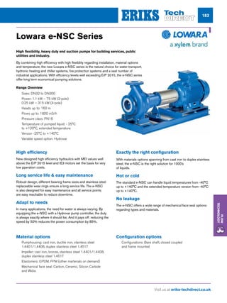 Visit us at eriks-techdirect.co.uk
Flow
Technology
183
Lowara e-NSC Series
Material options
nn Pumphousing: cast iron, ductile iron, stainless steel
1.4401/1.4408, duplex stainless steel 1.4517
nn Impeller: cast iron, bronze, stainless steel 1.4401/1.4408,
duplex stainless steel 1.4517
nn Elastomers: EPDM, FPM (other marterials on demand)
nn Mechanical face seal: Carbon, Ceramic, Silicon Carbide
and Widia
Configuration options
nn Configurations: Bare shaft, closed coupled
and frame mounted
Range Overview
nn Sizes: DN32 to DN300
nn Power: 1.1 kW – 75 kW (2-pole)
0.25 kW – 315 kW (4-pole)
nn Heads up to: 160 m
nn Flows up to: 1800 m3/h
nn Pressure class: PN16
nn Temperature of pumped liquid: - 25°C
to +120°C, extended temperature
nn Version -25°C to +140°C
nn Variable speed option: Hydrovar
High flexibility, heavy duty end suction pumps for building services, public
utilities and industry.
By combining high efficiency with high flexibility regarding installation, material options
and temperature, the new Lowara e-NSC series is the natural choice for water transport,
hydronic heating and chiller systems, fire protection systems and a vast number of
industrial applications. With efficiency levels well exceeding ErP 2015, the e-NSC series
offer long term economical pumping solutions.
High efficiency
New designed high efficiency hydraulics with MEI values well
above the ErP 2015 level and IE3 motors set the basis for very
low pperation costs.
Long service life  easy maintenance
Robust design, different bearing frame sizes and stainless steel
replaceable wear rings ensure a long service life. The e-NSC
is also designed for easy maintenance and all service points
are easy reachable to reduce downtime.
Adapt to needs
In many applications. the need for water is always varying. By
equipping the e-NSC with a Hydrovar pump controller, the duty
is always exactly where it should be. And it pays off: reducing the
speed by 50% reduces the power consumption by 85%.
Exactly the right configuration
With materials options spanning from cast iron to duplex stainless
steel, the e-NSC is the right solution for 1000’s
of liquids.
Hot or cold
The standard e-NSC can handle liquid temperatures from -40°C
up to +140°C and the extended temperature version from -40°C
up to +140°C.
No leakage
The e-NSC offers a wide range of mechanical face seal options
regarding types and materials.
 
