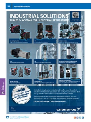 Specialist Technical Centres
Know-How
Flow
Technology
186
be
think
innovate
INDUSTRIAL SOLUTIONS
PUMPS  SYSTEMS FOR INDUSTRIAL APPLICATIONS
For more information
scan the QR code or go to
www.grundfos.co.uk/industry
MAGNA1/MAGNA3
High Efficiency Glandless Circulators
CM
Horizontal Multistage Pumps
SMART DIGITAL
Digital Dosing Pumps
TP
In-line Industrial Circulators
CR
Vertical In-line Multistage Pumps
NB(G)  NK(G)
EN733 and ISO2858 End Suction Pumps
MAGNA1/MAGNA3MAGNA1/MAGNA3 TP
HYDRO MPC-E
One of a range of packaged booster sets
SE/SL FEATURING S-TUBE IMPELLER
Submersible Waste Water Pumps
Particularly in replacement situations, Grundfos understands that
sometimes fast delivery is essential. This is why it has invested in stock
and systems to create its Fast Track express delivery scheme.
Now available on selected models of boosters, borehole, and end
suction (NB(G) and NK(G)) pumps, with deliveries as fast as next day.
Call your sales manager / office for more details.
www.grundfos.co.uk
bebe
SMART DIGITAL
Digital Dosing Pumps
Particularly in replacement situations, Grundfos understands that
sometimes fast delivery is essential. This is why it has invested in stock
and systems to create its Fast Track express delivery scheme.
Now available on selected models of boosters, borehole, and end
suction (NB(G) and NK(G)) pumps, with deliveries as fast as next day.
Call your sales manager / office for more details.
GRUNDFOS FAST TRACK
FASTER DELIVERY
EVERY TIME
GRUNDFOS GO REMOTE
Smartphone app  wireless transceiver for
easy set up, diagnostics  reporting
Grundfos Pumps
 