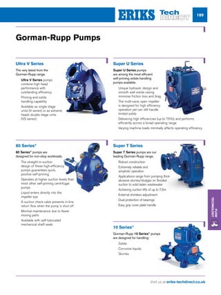Visit us at eriks-techdirect.co.uk
Flow
Technology
189
Super U Series
Super U Series pumps
are among the most efficient
self-priming solids-handling
pumps available.
nn Unique hydraulic design and
smooth wall volute casing
minimise friction loss and drag
nn The multi-vane, open impeller
is designed for high efficiency
operation yet can still handle
limited solids
nn Delivering high efficiencies (up to 75%), and performs
efficiently across a broad operating range
nn Varying machine loads minimally affects operating efficiency
10 Series®
Gorman-Rupp 10 Series®
pumps
are designed for handling:
nn Solids
nn Corrosive liquids
nn Slurries
Gorman-Rupp Pumps
Super T Series
Super T Series pumps are our
leading Gorman-Rupp range.
nn Robust construction
nn Extremely reliable and
simplistic operation
nn Applications range from pumping thick
abrasive slurries/sludges on flooded
suction to solid laden wastewater
nn Achieving suction lifts of up to 7.5m
nn External shimless adjustment
nn Dual protection of bearings
nn Easy grip cover plate handle
Ultra V Series
The very latest from the
Gorman-Rupp range.
nn Ultra V Series pumps
combine high head
performance with
outstanding efficiency
nn Priming and solids
handling capability
nn Available as single stage
units (V series) or as extreme
heads double stage units
(VS series)
80 Series®
80 Series®
pumps are
designed for non-stop workloads.
nn The straight-in-suction
design of these high-efficiency
pumps guarantees quick,
positive self-priming
nn Operates at higher suction levels than
most other self-priming centrifugal
pumps
nn Liquid enters directly into the
impeller eye
nn A suction check valve presents in-line
return flow when the pump is shut off
nn Minimal maintenance due to fewer
moving parts
nn Available with self-lubricated
mechanical shaft seals
 