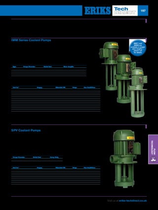 Visit us at eriks-techdirect.co.uk
Flow
Technology
197
Part No*	 Supply	 Absorbed kW	 Amps	 Max Head/Flow
SAC/P/IMM50A-XXX-1-240 	 230V 1-phase 	 0.11 	 0.60 	 3m / 10 l/min
SAC/P/IMM63A-XXX-1-240 	 230V 1-phase 	 0.30 	 2.00 	 6m / 5 l/min
SAC/P/IMM63B-XXX-1-240 	 230V 1-phase 	 0.40 	 2.90 	 7m / 10 l/min
SAC/P/IMM71A-XXX-1-240 	 230V 1-phase 	 0.53 	 4.30 	 11m / 28 l/min
SAC/P/IMM71B-XXX-1-240 	 230V 1-phase 	 0.78 	 7.50 	 13m / 55 l/min
SAC/P/IMM50A-XXX-3-380 	 230/400V 3-phase 	 0.11 	 0.30 	 3m / 10 l/min
SAC/P/IMM63A-XXX-3-380 	 230/400V 3-phase 	 0.30 	 0.58 	 6m / 5 l/min
SAC/P/IMM63B-XXX-3-380 	 230/400V 3-phase 	 0.40 	 0.90 	 7m / 10 l/min
SAC/P/IMM71A-XXX-3-380 	 230/400V 3-phase 	 0.53 	 1.40 	 11m / 28 l/min
SAC/P/IMM71B-XXX-3-380 	 230/400V 3-phase 	 0.78 	 1.90 	 13m / 55 l/min
SAC/P/IMM80A-XXX-3-380 	 230/400V 3 phase 	 1.15 	 1.90 	 16m / 90 l/min
SAC/P/IMM80B-XXX-3-380 	 230/400V 3-phase 	 1.47 	 2.80 	 18m / 60 l/min
Coolant Pumps
IMM Series Coolant Pumps
The IMM range of coolant pumps offers a comprehensive and
economical range which is suitable for most machine tool coolants.
nn 1-phase or 3-phase options
nn Suitable for most machine tool coolants
nn Fast delivery
Basic Dimensions
Type 	 Flange Diameter 	 Outlet Port 	 Stem Lengths
IMM50 	 130mm 	 3/8 BSP 	 080,120,150,180
IMM63 	 180mm 	 3/4	 BSP 150,200,250,300
IMM71 	 230mm 	 1	 BSP 200,250,325
IMM80 	 250mm 	 1.1/4	 BSP 200,250,300,350
Part No*	 Supply	 Absorbed kW	 Amps	 Max Head/Flow
SAC/P/SPV12-XXX-1-240 	 230V 1-phase 	 0.15 	 0.65 	 4m / 7 l/min
SAC/P/SPV18-XXX-1-240 	 230V 1-phase 	 0.16 	 0.70 	 5m / 5 l/min
SAC/P/SPV25-XXX-1-240 	 230V 1-phase 	 0.30 	 2.00 	 6m / 5 l/min
SAC/P/SPV33-XXX-1-240 	 230V 1-phase 	 0.40 	 2.90 	 7m / 5 l/min
SAC/P/SPV12-XXX-3-380 	 230/400V 3-phase 	 0.15 	 0.32 	 4m / 7 l/min
SAC/P/SPV18-XXX-3-380	 230/400V 3-phase 	 0.16 	 0.55 	 5m / 5 l/min
SAC/P/SPV25-XXX-3-380 	 230/400V 3-phase 	 0.30 	 0.58 	 6m / 5 l/min
SAC/P/SPV33-XXX-3-380 	 230/400V 3-phase 	 0.40 	 0.90 	 7m / 5 l/min
SPV Coolant Pumps
The SPV range is suitable for most machine tool coolants and offers cost-effective
solution to all coolant pump requirements within 1-phase or 3-phase areas.
nn 6 standard stem lengths
nn 1-phase or 3-phase options
nn Suitable for most machine tool coolants
Basic Dimensions
Flange Diameter 	 Outlet Port 	 Pump Body
130mm 	 3/4 BSP 	 98mm
* The XXX in the part number should be replaced with the required stem length code – (see above table for options).
* The XXX in the part number should be replaced with the required stem length code: (090=90mm, 120=120mm, 170=170mm, 220=220mm, 270=270mm and 350=350mm).
IMM71 and
IMM80 are
available in longer
stem lengths –
please call
for details
 