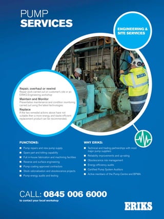 Specialist Technical Centres
Know-How
Flow
Technology
200
CALL: 0845 006 6000
to contact your local workshop
PUMP
SERVICES
Repair, overhaul or rewind
Repair work carried out on customer’s site or an
ERIKS Engineering workshop
Maintain and Monitor
Preventative maintenance and condition monitoring
carried out using the latest technologies
Replace
If the two remedial actions above have not
suitable then a more energy and waste efficient
replacement product can be recommended.
ENGINEERING 
SITE SERVICES
FUNCTIONS:
n Pump repairs and new pump supply
n Spare part and kitting capability
n Full in-house fabrication and machining facilities
n Reverse and surface engineering
n Pump coating approved contractors
n Stock rationalisation and obsolescence projects
n Pump energy audits and testing
WHY ERIKS:
n Technical and trading partnerships with most
major pump suppliers
n Reliability improvements and up-rating
n Obsolescence risk management
n Energy efficiency audits
n Certified Pump System Auditors
n Active members of the Pump Centre and BPMA
 