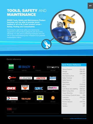 TOOLS, SAFETY AND
MAINTENANCE
ERIKS Tools, Safety and Maintenance Product
business unit are able to provide brand
leaders in all of its 3 main product areas –
Safety, Tooling and Consumables.
Choosing the right tools safety and maintenance
equipment is not just about getting the job done more
efficiently; it is also about protecting employees from the
risk of injury and protecting their employers from potential
compensation claims.
201
Wiping Products	 204-205
Storage	206-207
Adhesives	208-209
Non-Sparking Tools	 210
Safety Footwear	 211
Safety Eyewear	 212
Respiratory	213
Spill Control	 214-215
Gloves	216-219
Lock Boxes and Labelling	 220-221
Metal Cutting Tools	 222-225
Torque Wrenches	 226-227
Live Centres, Chucks  Vices	 228
Lubricants	229-243
Line Marking	 241
Position Sensors	 244-245
Torches	246
Variabox	247
Quick Product Reference
240-241 204-205, 211-217, 237230-233, 242 234
238-239 243 235 244-245
247
206-207 220-221 218-219 222-225
246 208-209 228226-227
Quick reference
Visit us at eriks-techdirect.co.uk
 