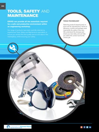 TOOLS, safety AND
MAINTENANCE
TOOLS Technology
Selecting products based purely on
price can be unproductive in terms of
efficiency, comfort and perhaps most
importantly the safety of the user.
We understand the stresses and
strains you face daily, and can help
you select the correct tool for the
correct job.
ERIKS can provide all the essentials required
for a safe and productive environment within
an engineering workshop.
Our range of products have been carefully selected by
experienced Tools, Safety and Maintenance specialists, to
ensure you receive the best quality service and value in the
marketplace, whilst ensuring your safety.
202
Specialist Technical Centres
Know-How
 