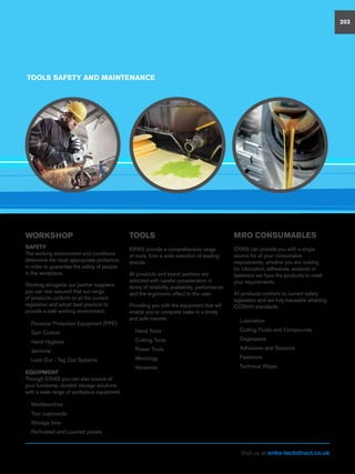 TOOLS
ERIKS provide a comprehensive range
of tools, from a wide selection of leading
brands.
All products and brand partners are
selected with careful consideration in
terms of reliability, availability, performance
and the ergonomic effect to the user.
Providing you with the equipment that will
enable you to complete tasks in a timely
and safe manner.
nn Hand Tools
nn Cutting Tools
nn Power Tools
nn Metrology
nn Abrasives
TOOLS SAFETY AND MAINTENANCE
WORKSHOP
SAFETY
The working environment and conditions
determine the most appropriate protection
in order to guarantee the safety of people
in the workplace.
Working alongside our partner suppliers
you can rest assured that our range
of products conform to all the current
legislation and adopt best practice to
provide a safe working environment.
nn Personal Protective Equipment (PPE)
nn Spill Control
nn Hand Hygiene
nn Janitorial
nn Lock Out - Tag Out Systems
EQUIPMENT
Through ERIKS you can also source all
your functional, durable storage solutions
with a wide range of workplace equipment.
nn Workbenches
nn Tool cupboards
nn Storage bins
nn Perforated and Louvred panels
MRO CONSUMABLES
ERIKS can provide you with a single
source for all your consumable
requirements, whether you are looking
for lubrication, adhesives, sealants or
fasteners we have the products to meet
your requirements.
All products conform to current safety
legislation and are fully traceable attaining
COSHH standards.
nn Lubrication
nn Cutting Fluids and Compounds
nn Degreasers
nn Adhesives and Sealants
nn Fasteners
nn Technical Wipes
203
Visit us at eriks-techdirect.co.uk
 