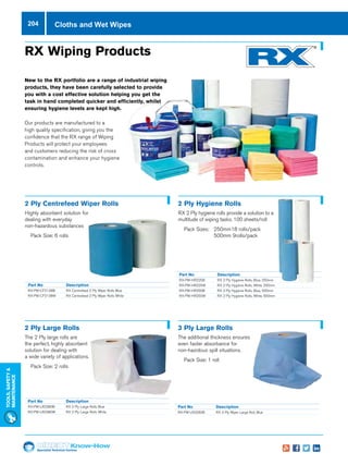 Specialist Technical Centres
Know-How
Tools,Safety
MAintenance
204 Cloths and Wet Wipes
Part No 	 Description
RX-PW-CF2138B	 RX Centrefeed 2 Ply Wiper Rolls Blue
RX-PW-CF2138W	 RX Centrefeed 2 Ply Wiper Rolls White
RX Wiping Products
New to the RX portfolio are a range of industrial wiping
products, they have been carefully selected to provide
you with a cost effective solution helping you get the
task in hand completed quicker and efficiently, whilst
ensuring hygiene levels are kept high.
Our products are manufactured to a
high quality specification, giving you the
confidence that the RX range of Wiping
Products will protect your employees
and customers reducing the risk of cross
contamination and enhance your hygiene
controls.
2 Ply Centrefeed Wiper Rolls
Highly absorbent solution for
dealing with everyday
non-hazardous substances
nn Pack Size: 6 rolls
Part No 	 Description
RX-PW-HR225B	 RX 2 Ply Hygiene Rolls, Blue, 250mm
RX-PW-HR225W	 RX 2 Ply Hygiene Rolls, White, 250mm
RX-PW-HR250B	 RX 2 Ply Hygiene Rolls, Blue, 500mm
RX-PW-HR250W	 RX 2 Ply Hygiene Rolls, White, 500mm		
2 Ply Hygiene Rolls
RX 2 Ply hygiene rolls provide a solution to a
multitude of wiping tasks. 100 sheets/roll
nn Pack Sizes: 	250mm18 rolls/pack
	 500mm 9rolls/pack
Part No 	 Description
RX-PW-LR2380B	 RX 2 Ply Large Rolls Blue
RX-PW-LR2380W	 RX 2 Ply Large Rolls White
2 Ply Large Rolls
The 2 Ply large rolls are
the perfect, highly absorbent
solution for dealing with
a wide variety of applications.
nn Pack Size: 2 rolls
Part No 	 Description
RX-PW-LR3260B	 RX 3 Ply Wiper Large Roll, Blue
3 Ply Large Rolls
The additional thickness ensures
even faster absorbance for
non-hazrdous spill situations.
nn Pack Size: 1 roll
 