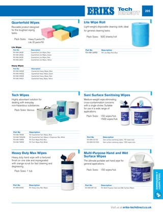 Visit us at eriks-techdirect.co.uk
Tools,Safety
Maintenance
205
Part No 	 Description
RX-NW-LWQB	 Quarterfold Lite Wipes, Blue
RX-NW-LWQG	 Quarterfold Lite Wipes, Green
RX-NW-LWQR	 Quarterfold Lite Wipes, Red
RX-NW-LWQY	 Quarterfold Lite Wipes, Yellow
Part No 	 Description
RX-NW-LWRB	 RX Lite Wipe Roll, Blue
Lite Wipe Roll
Light-weight, disposable cleaning cloth, ideal
for general cleaning tasks.
nn Pack Sizes: 	500 sheets/roll
Tech Wipes
Highly absorbent solution for
dealing with everyday
non-hazardous substances
nn Pack Sizes: Various
Part No 	 Description
RX-WW-SS150	 Sani surface sanitising wipes, 150 wipes tubs
RX-WW-SS1500	 Sani surface sanitising wipes, 1500 wipes tubs
Sani Surface Sanitising Wipes
Medium-weight wipe eliminating
cross-contamination concerns
with a single stroke. Suitable
for use in a wide range of
applications.
nn Pack Sizes: 	150 wipes/tub			
	 1500 wipes/tub
Part No 	 Description
RX-WW-MX80	 RX Heavy Duty Max Wipes
Heavy Duty Max Wipes
Heavy duty hand wipe with a textured
finish on one side and impregnated
with orange scrub for fast cleaning and
degreasing.
nn Pack Sizes: 1 tub
Part No 	 Description
RX-WW-MP150	 RX Multi-Purpose Hand and Wet Surface Wipes
Multi-Purpose Hand and Wet
Surface Wipes
The ultimate portable wet hand wipe for
general applications.
nn Pack Sizes: 	150 wipes/tub
Quarterfold Wipes
Reusable product designed
for the toughest wiping
tasks.
nn Pack Sizes: 	Heavy, 6 packs/25
	 Lite, 20 packs/50
Part No 		 Description
RX-NW-HWQB	 Quarterfold Heavy Wipes, Blue
RX-NW-HWQG	 Quarterfold Heavy Wipes, Green
RX-NW-HWQR	 Quarterfold Heavy Wipes, Red
RX-NW-HWQY	 Quarterfold Heavy Wipes, Yellow
Part No 	 Description
RX-NW-TWQB	 RX Quarterfold Tech Wipes, Blue
RX-NW-TWQDW	RX Quarterfold Tech Wipes in Dispenser Box, White
RX-NW-TWRB	 RX Tech Wipes Roll, Blue
RX-NW-TWRW	 RX Tech Wipes Roll, White		
Heavy Wipes
Lite Wipes
 
