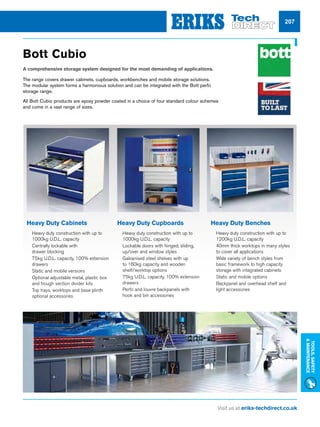 Visit us at eriks-techdirect.co.uk
Tools,Safety
Maintenance
207
Bott Cubio
A comprehensive storage system designed for the most demanding of applications.
The range covers drawer cabinets, cupboards, workbenches and mobile storage solutions.
The modular system forms a harmonious solution and can be integrated with the Bott perfo
storage range.
All Bott Cubio products are epoxy powder coated in a choice of four standard colour schemes
and come in a vast range of sizes.
Heavy Duty Cabinets
nn Heavy duty construction with up to
1000kg U.D.L. capacity
nn Centrally lockable with
drawer blocking
nn 75kg U.D.L. capacity, 100% extension
drawers
nn Static and mobile versions
nn Optional adjustable metal, plastic box
and trough section divider kits
nn Top trays, worktops and base plinth
optional accessories
Heavy Duty Cupboards
nn Heavy duty construction with up to
1000kg U.D.L. capacity
nn Lockable doors with hinged, sliding,
up/over and window styles
nn Galvanised steel shelves with up
to 160kg capacity and wooden
shelf/worktop options
nn 75kg U.D.L. capacity, 100% extension
drawers
nn Perfo and louvre backpanels with
hook and bin accessories
Heavy Duty Benches
nn Heavy duty construction with up to
1200kg U.D.L. capacity
nn 40mm thick worktops in many styles
to cover all applications
nn Wide variety of bench styles from
basic framework to high capacity
storage with integrated cabinets
nn Static and mobile options
nn Backpanel and overhead shelf and
light accessories
 
