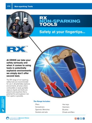 Specialist Technical Centres
Know-How
Tools,Safety
MAintenance
210
RX
NON-SPARKING
TOOLS
The Range Includes:
nn Pliers
nn Screwdrivers
nn Spanners Wrenches
nn Sockets and sets
At ERIKS we take your
safety seriously and
when it comes to using
tools in potentially
explosive environments
we simply don’t offer
second best.
The RX range of non-sparking
safety tools are recommended
for use in all potentially explosive
environments, all areas where
combustible or easily ignitable
vapours, liquids and dusts are
present and anywhere that a
potential fire and explosion risk
from sparks is possible.
Safety at your fingertips...
nn Hex keys
nn Hammers
nn Brushes
nn Chisels and Bars
Non-sparking Tools
 