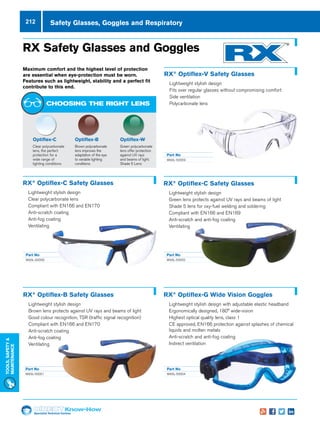 Specialist Technical Centres
Know-How
Tools,Safety
MAintenance
212
Part No
W93L-50004
Safety Glasses, Goggles and Respiratory
Part No
W93L-50000
Part No
W93L-50001
	 Part No
	W93L-50003
Part No
W93L-50002
RX Safety Glasses and Goggles
Maximum comfort and the highest level of protection
are essential when eye-protection must be worn.
Features such as lightweight, stability and a perfect fit
contribute to this end.
RX®
Optiflex-V Safety Glasses
nn Lightweight stylish design
nn Fits over regular glasses without compromising comfort
nn Side ventilation
nn Polycarbonate lens
Optiflex-B
Brown polycarbonate
lens improves the
adaptation of the eye
to variable lighting
conditions
Optiflex-W
Green polycarbonate
lens offer protection
against UV rays
and beams of light.
Shade 5 Lens
Optiflex-C
Clear polycarbonate
lens, the perfect
protection for a
wide range of
lighting conditions
CHOOSING THE RIGHT LENS
RX®
Optiflex-C Safety Glasses
nn Lightweight stylish design
nn Clear polycarbonate lens
nn Compliant with EN166 and EN170
nn Anti-scratch coating
nn Anti-fog coating
nn Ventilating
RX®
Optiflex-C Safety Glasses
nn Lightweight stylish design
nn Green lens protects against UV rays and beams of light
nn Shade 5 lens for oxy-fuel welding and soldering
nn Compliant with EN166 and EN169
nn Anti-scratch and anti-fog coating
nn Ventilating
RX®
Optiflex-B Safety Glasses
nn Lightweight stylish design
nn Brown lens protects against UV rays and beams of light
nn Good colour recognition, TSR (traffic signal recognition)
nn Compliant with EN166 and EN170
nn Anti-scratch coating
nn Anti-fog coating
nn Ventilating
RX®
Optiflex-G Wide Vision Goggles
nn Lightweight stylish design with adjustable elastic headband
nn Ergonomically designed, 180° wide-vision
nn Highest optical quality lens, class 1
nn CE approved, EN166 protection against splashes of chemical
liquids and molten metals
nn Anti-scratch and anti-fog coating
nn Indirect ventilation
 