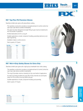 Visit us at eriks-techdirect.co.uk
Tools,Safety
Maintenance
217
	 Part No.	 Size
	W93L-50067	 6
	W93L-50066	 7
	W93L-50039	 8
	W93L-50041	 9
	W93L-50064	 10
Part No.	 Size	 Colour
W93L-50048	6	 Black
W93L-50051	7	 Black
W93L-50053	8	 Black
W93L-50054	9	 Black
W93L-50047	10	 Black
W93L-50049	6	 White
W93L-50046	7	 White
W93L-50050	8	 White
W93L-50052	9	 White
W93L-50044	10	 White
RX®
Top-Flex PU Precision Gloves
Seamless knitted nylon glove with polyurethane coating.
nn The seamless construction provides an exceptional level of comfort, whilst the
open back style allows excellent breathability
nn The glove has been designed to be tight fitting to give maximum dexterity for
the most tactile of operations
nn Knitted elasticated wrist for a snug fit
nn Suitable applications include: component handling, assembly, electronics and
light engineering
nn Available in black or white versions
nn Sold in packs of 12 pairs
RX®
Nitri-4-Grip Safety Gloves for Extra Grip
Seamless knitted nylon glove with a light porous breathable foam nitrile coating.
nn The seamless construction provides an exceptional level of comfort, whilst the
open back style allows excellent breathability
nn The snug fit provides maximum dexterity for the most tactile of applications
nn As well as providing excellent dry grip, Nitri-4 Grip channels oils and liquids
away from the surface ensuring superb wet grip
nn Suitable applications include; component handling and assembly
nn Sold in packs of 12 pairs
 