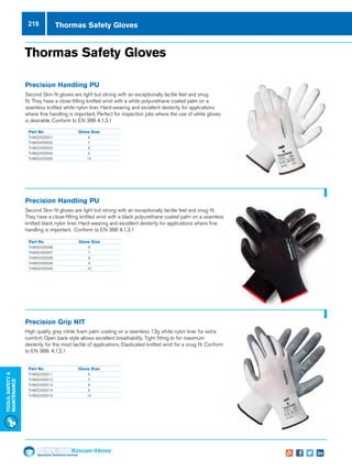 Specialist Technical Centres
Know-How
Tools,Safety
MAintenance
218 Thormas Safety Gloves
Part No	Glove Size
THMS2420031	6
THMS2420032	7
THMS2420033	8
THMS2420034	9
THMS2420035	10
Part No	Glove Size
THMS2420036	6
THMS2420037	7
THMS2420038	8
THMS2420039	9
THMS2420040	10
Part No	Glove Size
THMS2420011	6
THMS2420012	7
THMS2420013	8
THMS2420014	9
THMS2420015	10
Thormas Safety Gloves
Precision Handling PU
Second Skin fit gloves are light but strong with an exceptionally tactile feel and snug
fit. They have a close-fitting knitted wrist with a white polyurethane coated palm on a
seamless knitted white nylon liner. Hard-wearing and excellent dexterity for applications
where fine handling is important. Perfect for inspection jobs where the use of white gloves
is desirable. Conform to EN 388 4.1.3.1
Precision Handling PU
Second Skin fit gloves are light but strong with an exceptionally tactile feel and snug fit.
They have a close-fitting knitted wrist with a black polyurethane coated palm on a seamless
knitted black nylon liner. Hard-wearing and excellent dexterity for applications where fine
handling is important. Conform to EN 388 4.1.3.1
Precision Grip NIT
High quality grey nitrile foam palm coating on a seamless 13g white nylon liner for extra
comfort. Open back style allows excellent breathability. Tight fitting to for maximum
dexterity for the most tactile of applications. Elasticated knitted wrist for a snug fit. Conform
to EN 388: 4.1.2.1
 