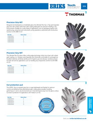Visit us at eriks-techdirect.co.uk
Tools,Safety
Maintenance
219
Part No	Glove Size
THMS2420021	6
THMS2420022	7
THMS2420023	8
THMS2420024	9
THMS2420025	10
Part No	Glove Size
THMS2420026	6
THMS2420027	7
THMS2420028	8
THMS2420029	9
THMS2420030	10
Part No	Glove Size
THMS2420016	6
THMS2420017	7
THMS2420018	8
THMS2420019	9
THMS2420020	10
Precision Grip NIT
Designed and developed as a breathable glove, the Ultimate Flex has a 15g nylon/spandex
grey liner with a black nitrile foam palm coating. Ideal glove for precision handling in dry
environments. Suitable for a wide variety of applications such as packaging, logistics and
warehousing, using tools and instruments, wiring operations, automotive and construction.
Conform to EN 388 4.1.3.1
Precision Grip NIT
The Ultimate Flex Pro glove offers cutting edge technology nitrile micro-foam with a black
palm coating on a 15g grey nylon/spandex liner. Extremely comfortable for prolonged wear.
Excellent dexterity, sensitivity, tactility and fit. Superior grip and abrasion resistance. Good
for both wet and dry applications such as handling oily components. Conform to EN 388
4.1.3.1
Cut protection pu3
The HPPE 13g cut resistant grey liner is super-lightweight and flexible for optimum
comfort and dexterity. Grey polyurethane palm coating gives excellent handling
performance in wet or oily environments as it channels liquids away from the glove surface.
Cut level 3 protection for applications with medium cut risk.
Thousands of
products available
to order on
ERIKS
WEBSHOP
SHOP.ERIKS.CO.UK
SHOP.ERIKS
.CO.UKSHOP
.ERIKS.CO.UK
 