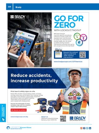 Specialist Technical Centres
Know-How
Tools,Safety
MAintenance
220
With best practice
machine-specific procedures,
software to easily create and
evaluate them, and the tools
to isolate any machine from its
energy supply, you can avoid
accidents during machine
interventions and push your go for
zero programme to the next level!
www.bradyeurope.com/LOTOservices
GO FOR
ZEROWITH LOCKOUT/TAGOUT
Request the Lockout/
Tagout guide book
“Safer machine
interventions”!
Lockout/Tagout
Guide Book
SAFERMACHINE INTERVENTIONS
ENABLE
Reduce accidents,
increase productivity
Print lean  safety signs on-site
Brady offers durable visual workplace labels, including
amongst others lean and 5S labels, floor marking, storage
area labels, level indicators, gauge labels, equipment
identification labels and logistics labelling.
These labels can be printed on-site
when needed with a Brady printer.
Discover the advantages of visual
workplace signs with our complete
range of sign  label printers.
www.bradyeurope.com/diy BRADY UK
Wildmere Industrial Estate,
Banbury, Oxon OX16 3JU
Discover our printers!
With best practice
machine-specific procedures,
software to easily create and
evaluate them, and the tools
to isolate any machine from its
energy supply, you can avoid
accidents during machine
interventions and push your go for
zero programme to the next level!
www.bradyeurope.com/LOTOservices
GO FOR
ZEROWITH LOCKOUT/TAGOUT
Request the Lockout/
Tagout guide book
“Safer machine
interventions”!
Lockout/Tagout
Guide Book
SAFERMACHINE INTERVENTIONS
ENABLE
Reduce accidents,
increase productivity
Print lean  safety signs on-site
Brady offers durable visual workplace labels, including
amongst others lean and 5S labels, floor marking, storage
area labels, level indicators, gauge labels, equipment
identification labels and logistics labelling.
These labels can be printed on-site
when needed with a Brady printer.
Discover the advantages of visual
workplace signs with our complete
range of sign  label printers.
www.bradyeurope.com/diy BRADY UK
Wildmere Industrial Estate,
Banbury, Oxon OX16 3JU
Discover our printers!
Brady
 
