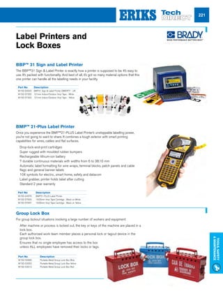 Visit us at eriks-techdirect.co.uk
Tools,Safety
Maintenance
221
Discover the advantages of visual
workplace signs with our complete
range of sign  label printers.
www.bradyeurope.com/diy BRADY UK
Wildmere Industrial Estate,
Banbury, Oxon OX16 3JU
Discover our printers!
Part No	 Description
W15D-54376	 BMP21-PLUS Label Printer
W15D-57633	 19.05mm Vinyl Tape Cartridge - Black on White
W15D-57647	 19.05mm Vinyl Tape Cartridge - Black on Yellow
Part No	 Description
W15D-52690	 Portable Metal Group Lock Box Blue
W15D-53302	 Portable Metal Group Lock Box Yellow
W15D-53312	 Portable Metal Group Lock Box Red
Label Printers and
Lock Boxes
BMP™ 21-Plus Label Printer
Once you experience the BMP™21-PLUS Label Printer’s unstoppable labelling power,
you’re not going to want to share. It combines a tough exterior with smart printing
capabilities for wires, cables and flat surfaces.
nn Drop-lock-and-print cartridges
nn Super rugged with moulded rubber bumpers
nn Rechargeable lithium-ion battery
nn 7 durable continuous materials with widths from 6 to 38.10 mm
nn Automatic label formatting for wire wraps, terminal blocks, patch panels and cable
flags and general banner labels
nn 104 symbols for electric, smart home, safety and datacom
nn Label grabber, printer holds label after cutting
nn Standard 2 year warranty
BBP™ 31 Sign and Label Printer
The BBP™31 Sign  Label Printer is exactly how a printer is supposed to be. It’s easy to
use. It’s packed with functionality. And best of all, it’s got so many material options that this
one printer can handle all the labelling needs in your facility.
Group Lock Box
For group lockout situations involving a large number of workers and equipment
nn After machine or process is locked out, the key or keys of the machine are placed in a
lock box.
Each authorized work team member places a personal lock or tagout device in the
group lock box.
nn Ensures that no single employee has access to the box
unless ALL employees have removed their locks or tags.
Part No	 Description
W15D-62522 	 BBP31 Sign  Label Printer QWERTY - UK
W15D-57302	 101mm Indoor/Outdoor Vinyl Tape - White
W15D-57302	 101mm Indoor/Outdoor Vinyl Tape - Yellow
 
