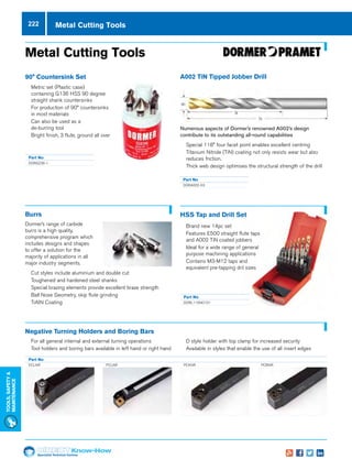 Specialist Technical Centres
Know-How
Tools,Safety
MAintenance
222 Metal Cutting Tools
HSS Tap and Drill Set
nn Brand new 14pc set
nn Features E500 straight flute taps
and A002 TiN coated jobbers
nn Ideal for a wide range of general
purpose machining applications
nn Contains M3-M12 taps and
equivalent pre-tapping dril sizes
Part No
DORL115NO101
90° Countersink Set
nn Metric set (Plastic case)
containing G136 HSS 90 degree
straight shank countersinks
nn For production of 90° countersinks
in most materials
nn Can also be used as a
de-burring tool
nn Bright finish, 3 flute, ground all over
Part No
DORG236-1
A002 TiN Tipped Jobber Drill
Numerous aspects of Dormer’s renowned A002’s design
contribute to its outstanding all-round capabilities
nn Special 118° four facet point enables excellent centring
nn Titanium Nitride (TiN) coating not only resists wear but also
reduces friction.
nn Thick web design optimises the structural strength of the drill
Part No
DORA002-XX
Burrs
Dormer’s range of carbide
burrs is a high quality,
comprehensive program which
includes designs and shapes
to offer a solution for the
majority of applications in all
major industry segments.
nn Cut styles include aluminium and double cut
nn Toughened and hardened steel shanks
nn Special brazing elements provide excellent braze strength
nn Ball Nose Geometry, skip flute grinding
nn TiAIN Coating
nn For all general internal and external turning operations
nn Tool holders and boring bars available in left hand or right hand
nn D style holder with top clamp for increased security
nn Available in styles that enable the use of all insert edges
Negative Turning Holders and Boring Bars
Part No
DCLNR PCLNR PCKNR PCBNR
Metal Cutting Tools
 