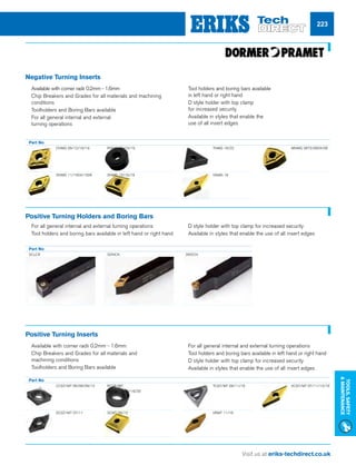 Visit us at eriks-techdirect.co.uk
Tools,Safety
Maintenance
223
Negative Turning Inserts
Part No
	 CNMG 09/12/16/19
	 DNMG 11/1504/1506
	RNMG 12/15/19
	SNMG 12/15/19
	 TNMG 16/22
	 VNMG 16
	 WNMG 06T3/0604/08
nn For all general internal and external turning operations
nn Tool holders and boring bars available in left hand or right hand
nn D style holder with top clamp for increased security
nn Available in styles that enable the use of all insert edges
Positive Turning Holders and Boring Bars
Part No
SCLCR SDNCN SRDCN
Positive Turning Inserts
nn Available with corner radii 0.2mm - 1.6mm
nn Chip Breakers and Grades for all materials and
machining conditions
nn Toolholders and Boring Bars available
nn For all general internal and external turning operations
nn Tool holders and boring bars available in left hand or right hand
nn D style holder with top clamp for increased security
nn Available in styles that enable the use of all insert edges
Part No
	 CCGT/MT 06/08/09/12
	 DCGT/MT 07/11
	RCGT/MT 		
	06/08/10/12/16/20
	SCMT 09/12
	 TCGT/MT 09/11/16
	 VBMT 11/16
	 VCGT/MT 07/11/13/16
nn Available with corner radii 0.2mm - 1.6mm
nn Chip Breakers and Grades for all materials and machining
conditions
nn Toolholders and Boring Bars available
nn For all general internal and external
turning operations
nn Tool holders and boring bars available
in left hand or right hand
nn D style holder with top clamp
for increased security
nn Available in styles that enable the
use of all insert edges
 