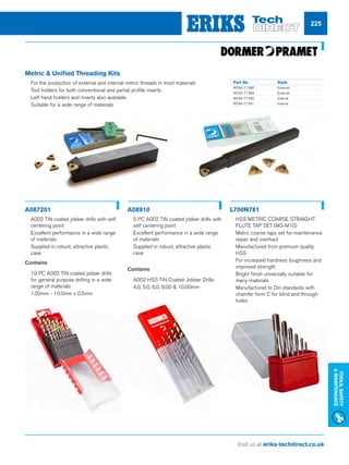 Visit us at eriks-techdirect.co.uk
Tools,Safety
Maintenance
225
Metric  Unified Threading Kits
nn For the production of external and internal metric threads in most materials
nn Tool holders for both conventional and partial profile inserts
nn Left hand holders and inserts also available
nn Suitable for a wide range of materials
A087201 A08910 L700N781
nn A002 TiN coated jobber drills with self
centering point
nn Excellent performance in a wide range
of materials
nn Supplied in robust, attractive plastic
case
Contains
nn 19 PC A002 TiN coated jobber drills
for general purpose drilling in a wide
range of materials
nn 1.00mm - 10.0mm x 0.5mm
nn 5 PC A002 TiN coated jobber drills with
self centering point
nn Excellent performance in a wide range
of materials
nn Supplied in robust, attractive plastic
case
Contains
nn A002 HSS TiN Coated Jobber Drills:
nn 4.0, 5.0, 6.0, 8.00  10.00mm
nn HSS METRIC COARSE STRAIGHT
FLUTE TAP SET (M3-M10)
nn Metric coarse taps set for maintenance
repair and overhaul
nn Manufactured from premium quality
HSS
nn For increased hardness toughness and
improved strength
nn Bright finish universally suitable for
many materials
nn Manufactured to Din standards with
chamfer form C for blind and through
holes
Part No 	 Style
W24A-71388	External
W24A-71389	External
W24A-71390	Internal
W24A-71391	Internal
 