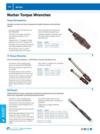 Specialist Technical Centres
Know-How
Tools,Safety
MAintenance
226
Norbar Torque Wrenches
Torque Screwdrivers
Versatile, accurate and easy torqueing for smaller fasteners and restricted
spaces
TT Torque Wrenches
For no-nonsense torqueing – comfortable, accurate and easy to use
NorTorque®
Utilises Norbar’s proven mechanism and internal components and incorporates
them into a purposeful and attractive torque wrench
Norbar
Part No	 Details
NOR13475	 TTs1.5 0.3 – 1.5 N�m screwdriver
NOR13476	 TTs 3.0 0.6 – 3 N�m screwdriver	
NOR13509	 TTs 6.0 1.2 – 6 N�m screwdriver
Part No	 Details
NOR13285	 TTi 20 1/4 1 – 20 N�m, 10 -180 lbf�in
NOR13640	 TTi 20 3
/8 1 – 20 N�m, 10 -180 lbf�in
NOR13658	 TTi 50 3
/8 8 – 50 N�m, 6 – 35 lbf�ft
NOR13659	 TTi 50 ½ 8 – 50 N�m, 6 – 35 lbf�ft
Part No	 Details
NOR130101+
	NorTorque®
model 60 3
/8 12 - 60 N�m, 10 - 45 lbf�ft
NOR130103*
	NorTorque®
model 100 ½ 20 - 100 N�m, 15 - 75 lbf�ft
NOR130104	NorTorque®
model 200 ½ 40 - 200 N�m, 30 - 150 lbf�ft
NOR130105	NorTorque®
model 300 ½ 60 - 300 N�m, 45 - 220 lbf�ft
NOR130106	NorTorque®
model 340 ½ 60 - 340 N�m, 45 - 250 lbf�ft
nn 	Accuracy exceeds the requirement of
ISO 6789:2003
nn 	Tool 'slips' when torque is achieved
removing the possibility of 'over-
tightening'
nn 	Supplied with a 1/4 hexagon bit holder
designed using a 4mm hexagon stem
nn 	Bit holder can be removed and replaced
with widely available screwdriver bits
nn 	All tools feature a lock to prevent
accidental adjustment of set torque
nn 	Easy torque adjustment without the
need of additional specialist tools
nn 	Traceable calibration certificate for the
clockwise direction supplied with all
adjustable tools
nn Accurate to ±3% of reading which
meets and exceeds ISO 6789:2003
nn Micrometer scale for simple and error
free setting
nn All models feature a lock to prevent
accidental adjustment of the set torque
nn Handle and lens materials resistant to
commonly used industrial chemicals
nn Adjustment over the entire scale can
quickly be achieved and with minimal
effort in approximately ten complete
turns
nn Each wrench is supplied with a traceable
calibration certificate
nn Accurate to ±3% of reading which
meets and exceeds ISO 6789:2003
nn Push/pull lock is fast and intuitive to use
and prevents accidental adjustment of
the set torque
nn Light and fast adjustment saves operator
time and effort
nn Micrometer scale applying to the primary
torque units (N·m on a dual scale
wrench) for simple and error free setting
nn Tough ratchets with narrow engagement
angles for easy positioning in confined
spaces
nn Convenient hanger feature for tool
storage also aids wrench unlocking and
adjustment
nn Supplied with traceable calibration
certificate.
+
Supplied with a 1/2 sq. dr. adaptor
* Supplied with a 3
/8 sq. dr. adaptor
 
