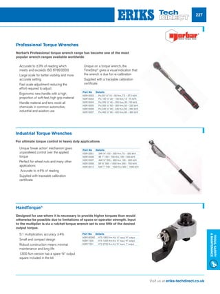 Visit us at eriks-techdirect.co.uk
Tools,Safety
Maintenance
227
Professional Torque Wrenches
Norbar’s Professional torque wrench range has become one of the most
popular wrench ranges available worldwide
Industrial Torque Wrenches
For ultimate torque control in heavy duty applications
HandTorque®
Designed for use where it is necessary to provide higher torques than would
otherwise be possible due to limitations of space or operator strength. Input
to the multiplier is via a ratchet torque wrench set to one fifth of the desired
output torque.
Part No	 Details
NOR15002	 Pro 50 3
/8 10 – 50 N�m, 7.5 – 37.5 lbf�ft
NOR15003	 Pro 100 ½ 20 – 100 N�m, 15 - 75 lbf�ft
NOR15004	 Pro 200 ½ 40 – 200 N�m, 30- 150 lbf�ft
NOR15005	 Pro 300 ½ 60 – 300 N�m, 50 – 220 lbf�ft
NOR15006	 Pro 340 ½ 60 – 340 N�m, 50 – 250 lbf.ft
NOR15007	 Pro 400 ½ 80 – 400 N�m, 60 – 300 lbf�ft
Part No	 Details
NOR12001	 3AR 3/4 100 – 500 N�m, 70 – 350 lbf�ft
NOR12006	 4R 1 150 – 700 N�m, 100 – 500 lbf�ft
NOR12007	 4AR 3/4 200 – 800 N�m 150 – 600 lbf�ft
NOR12009	 5R 3/4 300 – 1000 N�m 200 – 750 lbf�ft
NOR12012	 5AR 1 700 – 1500 N�m 500 – 1000 lbf�ft
Part No	 Details
NOR180260	 HT3-1000 N�m Kit, ½ input, 3/4 output
NOR17220	 HT3 1300 N�m Kit, ½ input, 3/4 output
NOR17221	 HT3 2700 N�m Kit, 3/4 input, 1 output
nn Accurate to ±3% of reading which
meets and exceeds ISO 6789:2003
nn Large scale for better visibility and more
accurate setting
nn Fast scale adjustment reducing the
effort required to adjust
nn Ergonomic new handle with a high
proportion of soft-feel, high grip material
nn Handle material and lens resist all
chemicals in common automotive,
industrial and aviation use
nn Unique on a torque wrench, the
TimeStrip®
gives a visual indication that
the wrench is due for re-calibration
nn Supplied with a traceable calibration
certificate
nn Unique ‘break action’ mechanism gives
unparalleled control over the applied
torque
nn Perfect for wheel nuts and many other
applications
nn Accurate to ±4% of reading
nn Supplied with traceable calibration
certificate
nn 5:1 multiplication, accuracy ±4%
nn Small and compact design
nn Robust construction means minimal
maintenance and long life
nn 1300 N.m version has a spare 3/4 output
square included in the kit
 