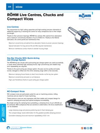 Specialist Technical Centres
Know-How
Tools,Safety
MAintenance
228
RÖHM Live Centres, Chucks and
Compact Vices
Live Centres
The requirement for high cutting capacities and high working precision demands an
additional support by a revolving live centre for many workpieces due to their shape
and length.
Thanks to their precision bearings, RÖHM live centres offer optimal force absorption
and a maximum concentricity deviation of up to 0.003 mm. Thanks to the lifetime
lubrication, the centre points are maintenance free.
nn 	Maximum concentricity and optimal force absorption thanks to proven precision bearings
nn 	Special lubrication for long service life and little required maintenance
nn 	Minimum interference contour thanks to slender housing shape
Key Bar Chucks With Quick-Acting
Jaw Change System
The RÖHM key bar chucks with quick-acting jaw change system are used successfully
in areas where extremely high clamping forces, high concentricity and reliable long-
term repeatability are required.
Thanks to the quick-acting jaw change system, the jaws can be quickly and easily
turned, changed or offset over the entire clamping range within a few seconds.
nn 	Maximum clamping forces thanks to direct force transfer via the key bar system
nn 	Maximum concentricity and axial run-out tolerance
nn 	High user-friendliness thanks to quick-acting jaw change system
NC-Compact Vices
NC-compact vices are particularly suited for use on machining centers, milling
machines and are ideal for 5-axis machining.
These premium vices are very impressive with their stable and compact design for
maximum clamping accuracy and optimal workpiece accessibility.
By simply turning the clamping force presetting, a clamping force of up to 60 kN can
be achieved. With workpieces that are sensitive to deformation, the force amplification
can be disabled.
nn Large clamping range and precise positioning due to fixed clamping jaw
nn 	The compact design resists deformation for the greatest possible clamping precision
nn 	Consistent clamping force and maximum repeatability of 0.01 mm
RÖHM
 
