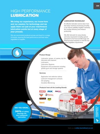 Visit us at eriks-techdirect.co.uk
Tools,Safety
Maintenance
229
High Performance
LUBRICATION
DID YOU KNOW...
36% of rolling
bearings fail
due inadequate
lubrication
Product Range
nn Lubricants; grease, oil, pastes, dry film
lubricants and cleaners
nn Lubricators
nn Lubrication Systems
nn Equipment and accessories including
grease guns and storage systems
Services
nn Application and selection advice
nn Lubricant management contracts
nn Oil sampling
nn Condition Monitoring
Products from all the Leading Brands
LUBRICATION Technology
An effective lubrication service does more
than keep machinery functioning smoothly,
it can improve reliability, lengthen machinery
life, increase efficiency and enhance
productivity.
We offer lubricants for every industry
and every requirement including special
lubricants for the Food and Beverage and
Pharmaceutical industries to meet the very
highest legislative requirements.
We bring our experience, our know-how
and our passion for technology and we
apply them not just at your machinery’s
lubrication points but at every stage of
your process.
We can recommend products across one brand or a range
of brands, ensuring the best performance and best value,
regardless of supplier.
229
 