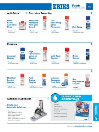 Visit us at eriks-techdirect.co.uk
Tools,Safety
Maintenance
233
Temporary
Protective
Film, Wax
Based
Part No
OKS2101-400ML
Food
Grade,
Anti-Seize
Paste
Part No
OKS252-250G
Corrosion Protection
Zinc
Galvanising
Spray,
Permanent
Part No
OKS2511-400ML
Zinc Spray
Part No
RX-ZINCSPRAY-400ML
Automatic Lubricator
Single-point
Automatic Lubricator
Part No
SIMASL24 Multi Purpose Grease
SIMASL10 Food Industry Grease
SIMASL01 Water Resistant
SIMASL14 Chain Oil
SIMASL15 High Temperature Chain Oil
SIMASL18 Food Industry Oil
n	 Proven 		
Performance
n	 Simplify and Reduce
Inventory
n	 Excellent Availability
n	 Ensure Compliance
Bio-
degradeable
Cleaner
Part No
OKS2650-500ML
Electrical
Contact
Cleaner
Part No
OKS2621-400ML
Fast
Drying
Cleaner
Part No
AMB-AMBERKLFE10-400ML
Industrial
Degreaser
Food Safe
Part No
AMB-INDDEGREASERFG-500ML
Universal
Cleaner
Part No
RX-DEGREASER-400M
High
Performance
Universal
Cleaner
Part No
OKS2611-500ML
Multi-Foam
Cleaner
Part No
OKS2631-400ML
Cleaners
LUBRICATION
ESSENTIALS
ERIKS Lubrication EssentialsYour core lubrication range
Brake
Cleaner
Part No
RX-BRAKECLEANER-500ML
Anti-Seize
 