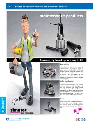 Specialist Technical Centres
Know-How
Tools,Safety
MAintenance
234
Because my bearings are worth it!
maintenance products
smart technologies
Lubricators
The simalube lubricator provides automatic
lubrication over a period of one month to
a year and can be adjusted in an infinitely
variable manner. simalube supplies eve-
ry lubricating point with the ideal amount
of lubricant – be it oil or grease – so that
subsequent manual lubrication is no longer
needed and maintenance costs are reduced
in the long term.
Induction Heaters
simatherm induction heaters heat circular
metal parts, such as roller bearings, in a
very short amount of time, so they can be
installed quickly and efficiently. The induc-
tive heating of metallic workpieces makes
sense from both an economical and ecolo-
gical perspective. simatec is the world’s lea-
ding manufacturer of these types of heaters.
Tools
The simatool toolkits enable the fast installati-
on and removal of roller bearings and seals.
They are used all over the world in machine
and maintenance workshops within all indust-
ries.
Simatec Maintenance Products and Multi-Use Lubricants
 