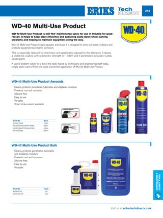 Visit us at eriks-techdirect.co.uk
Tools,Safety
Maintenance
235
WD-40 Multi-Use Product Bulk
nn Cleans, protects, penetrates, lubricates
and displaces moisture
nn Prevents rust and corrosion
nn Silicone free
nn Easy to use
nn Versatile
Part No	 Size
WD40-5LTR	5ltr
WD40-25LTR	25ltr
WD-40 Multi-Use Product
WD-40 Multi-Use Product is still ‘the’ maintenance spray for use in Industry for good
reason. It helps to keep plant efficiency and operating costs down whilst solving
problems and helping to maintain equipment along the way.
WD-40 Multi-Use Product stops squeaks and noise, it is designed to drive out water, it cleans and
protects equipment  prevents corrosion.
This is especially relevant for machinery and appliances exposed to the elements, it leaves
a protective coating with a dielectric strength of ~38kV, and it penetrates to loosen rusted,
seized parts.
A useful problem solver for a lot of the tasks faced by technicians and engineering staff today,
simply taken care of from one quick convenient application of WD-40 Multi-Use Product.
WD-40 Multi-Use Product Aerosols
nn Cleans, protects, penetrates, lubricates and displaces moisture
nn Prevents rust and corrosion
nn Silicone free
nn Easy to use
nn Versatile
nn Smart straw variant available
Part No	 Size
WD40-100ML	100ml
WD40-SMARTSTRAW-300ML	300ml
WD40-SMARTSTRAW-450ML	450ml
WD40-600ML	600ml
 